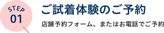 STEP01 ご試着体験のご予約 店舗予約フォーム、またはお電話でご予約