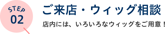 STEP02 ご来店・ウィッグ相談 店内には、いろいろなウィッグをご用意！