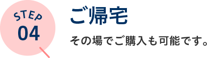 STEP04 ご帰宅 その場でご購入も可能です。